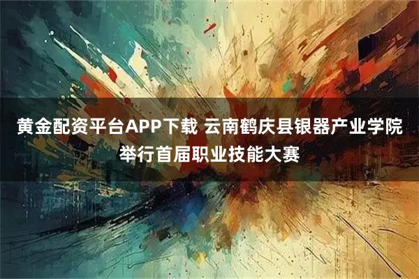黄金配资平台APP下载 云南鹤庆县银器产业学院举行首届职业技能大赛