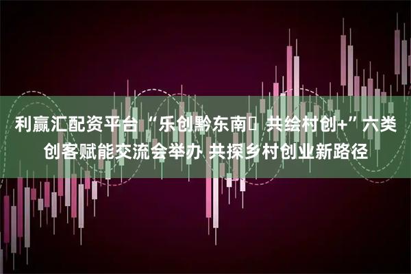 利赢汇配资平台 “乐创黔东南・共绘村创+”六类创客赋能交流会举办 共探乡村创业新路径