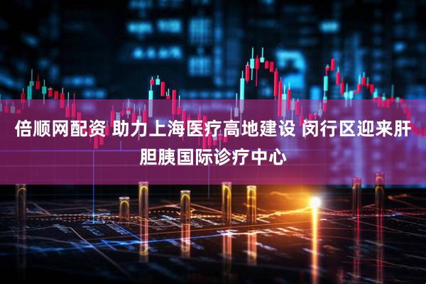 倍顺网配资 助力上海医疗高地建设 闵行区迎来肝胆胰国际诊疗中心