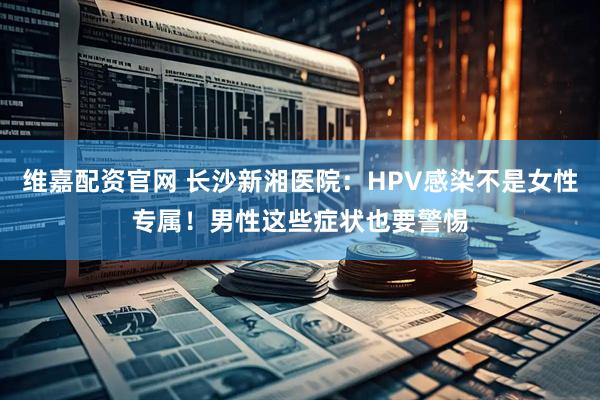 维嘉配资官网 长沙新湘医院：HPV感染不是女性专属！男性这些症状也要警惕
