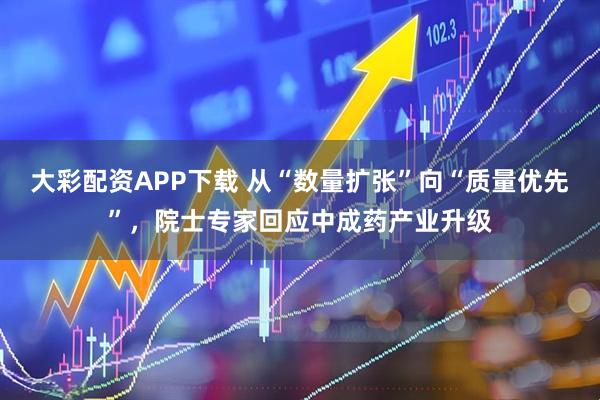 大彩配资APP下载 从“数量扩张”向“质量优先”，院士专家回应中成药产业升级