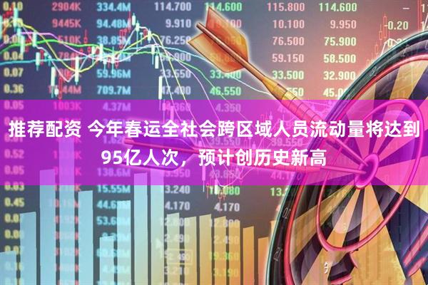 推荐配资 今年春运全社会跨区域人员流动量将达到95亿人次，预计创历史新高