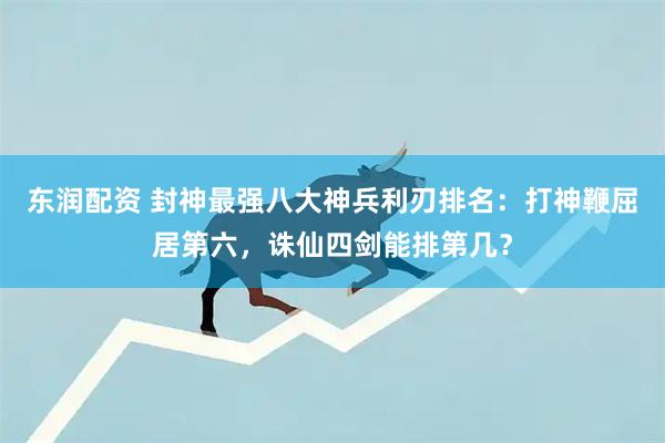 东润配资 封神最强八大神兵利刃排名：打神鞭屈居第六，诛仙四剑能排第几？