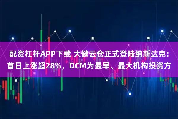 配资杠杆APP下载 大健云仓正式登陆纳斯达克：首日上涨超28%，DCM为最早、最大机构投资方