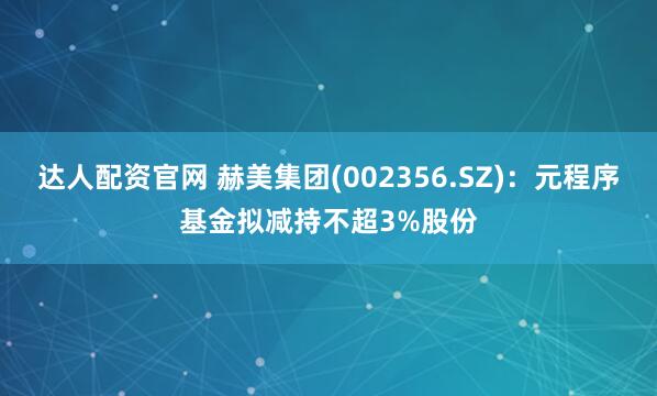 达人配资官网 赫美集团(002356.SZ)：元程序基金拟减持不超3%股份