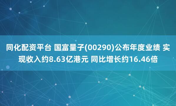 同化配资平台 国富量子(00290)公布年度业绩 实现收入约8.63亿港元 同比增长约16.46倍