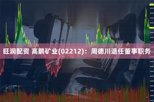 旺润配资 高鹏矿业(02212)：周德川退任董事职务