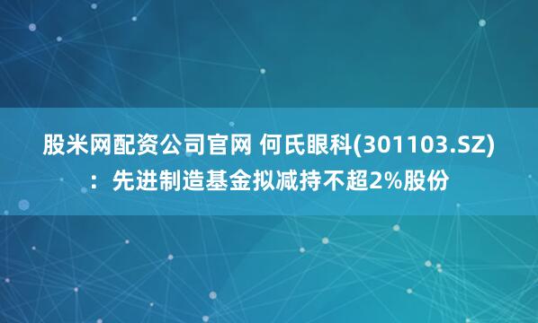股米网配资公司官网 何氏眼科(301103.SZ)：先进制造基金拟减持不超2%股份