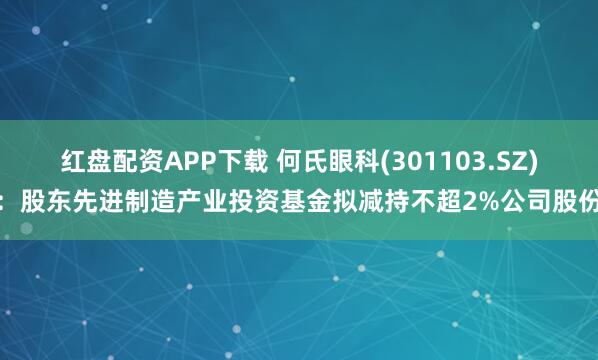 红盘配资APP下载 何氏眼科(301103.SZ)：股东先进制造产业投资基金拟减持不超2%公司股份