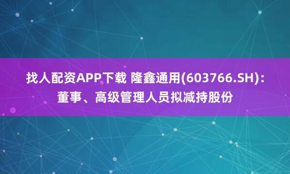 找人配资APP下载 隆鑫通用(603766.SH)：董事、高级管理人员拟减持股份