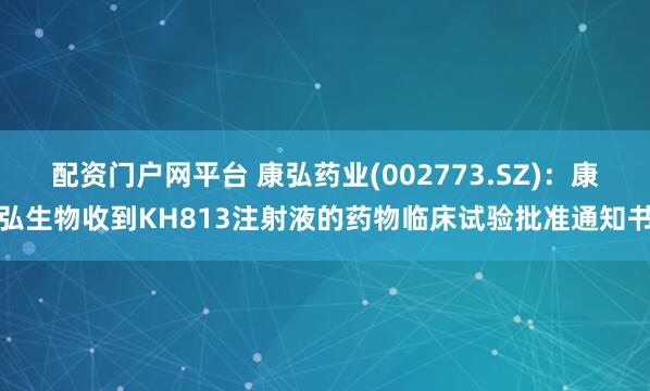 配资门户网平台 康弘药业(002773.SZ)：康弘生物收到KH813注射液的药物临床试验批准通知书