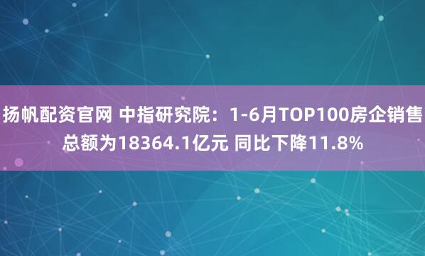 扬帆配资官网 中指研究院：1-6月TOP100房企销售总额为18364.1亿元 同比下降11.8%