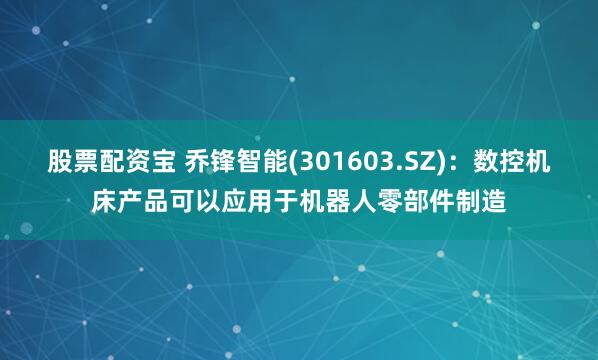 股票配资宝 乔锋智能(301603.SZ)：数控机床产品可以应用于机器人零部件制造