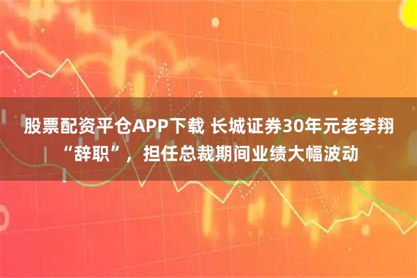 股票配资平仓APP下载 长城证券30年元老李翔“辞职”，担任总裁期间业绩大幅波动