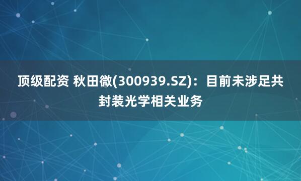 顶级配资 秋田微(300939.SZ)：目前未涉足共封装光学相关业务