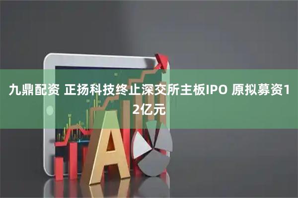 九鼎配资 正扬科技终止深交所主板IPO 原拟募资12亿元