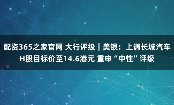 配资365之家官网 大行评级｜美银：上调长城汽车H股目标价至14.6港元 重申“中性”评级