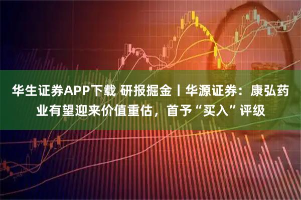 华生证券APP下载 研报掘金丨华源证券：康弘药业有望迎来价值重估，首予“买入”评级
