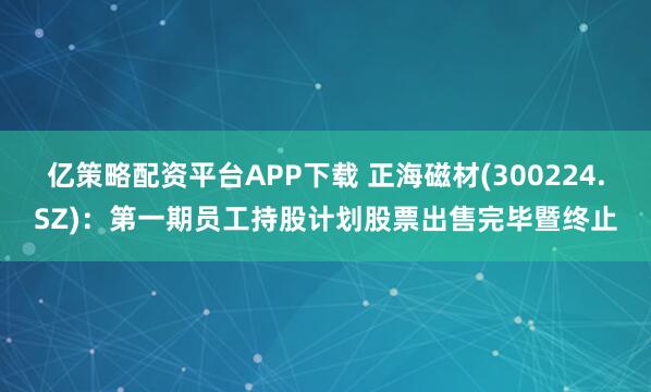 亿策略配资平台APP下载 正海磁材(300224.SZ)：第一期员工持股计划股票出售完毕暨终止