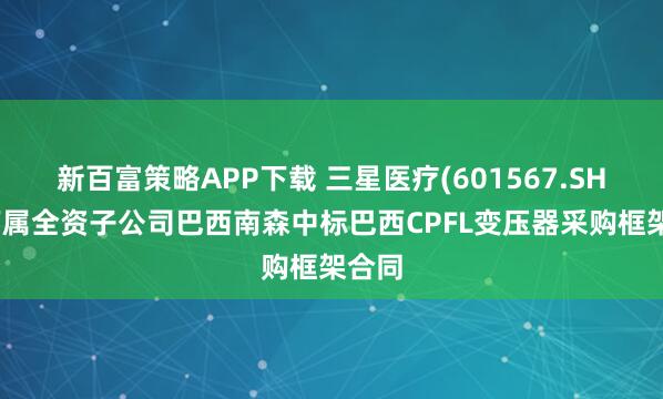 新百富策略APP下载 三星医疗(601567.SH)：下属全资子公司巴西南森中标巴西CPFL变压器采购框架合同