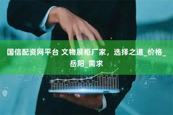 国信配资网平台 文物展柜厂家，选择之道_价格_岳阳_需求