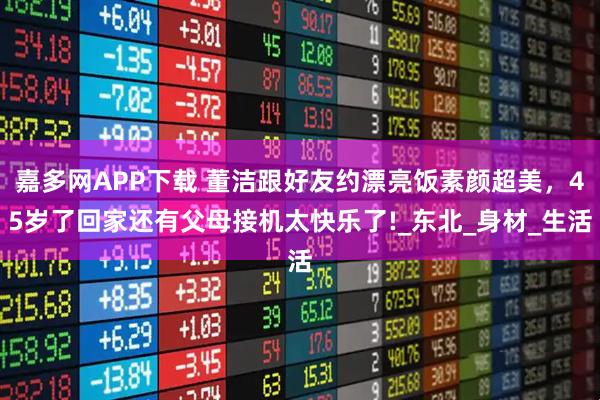 嘉多网APP下载 董洁跟好友约漂亮饭素颜超美，45岁了回家还有父母接机太快乐了!_东北_身材_生活