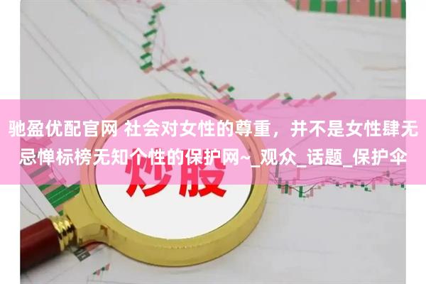 驰盈优配官网 社会对女性的尊重，并不是女性肆无忌惮标榜无知个性的保护网~_观众_话题_保护伞