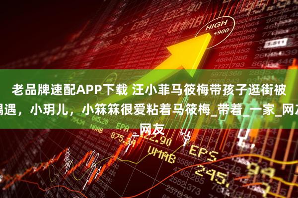 老品牌速配APP下载 汪小菲马筱梅带孩子逛街被偶遇，小玥儿，小箖箖很爱粘着马筱梅_带着_一家_网友