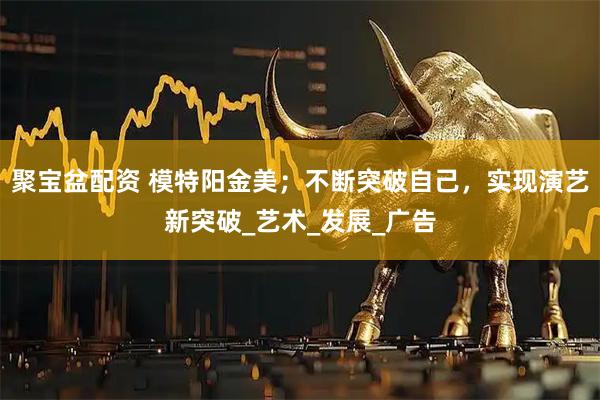 聚宝盆配资 模特阳金美；不断突破自己，实现演艺新突破_艺术_发展_广告