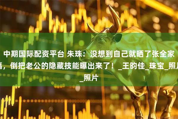 中期国际配资平台 朱珠：没想到自己就晒了张全家福，倒把老公的隐藏技能曝出来了！_王昀佳_珠宝_照片