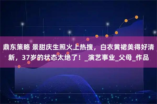 鼎东策略 景甜庆生照火上热搜，白衣黄裙美得好清新，37岁的状态太绝了！_演艺事业_父母_作品