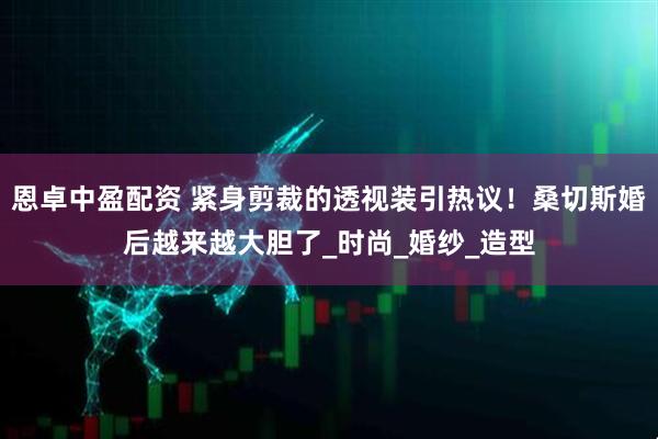 恩卓中盈配资 紧身剪裁的透视装引热议！桑切斯婚后越来越大胆了_时尚_婚纱_造型