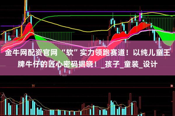 金牛网配资官网 “软”实力领跑赛道！以纯儿童王牌牛仔的匠心密码揭晓！_孩子_童装_设计