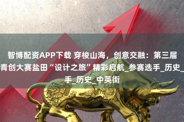智博配资APP下载 穿梭山海，创意交融：第三届深港澳青创大赛盐田“设计之旅”精彩启航_参赛选手_历史_中英街