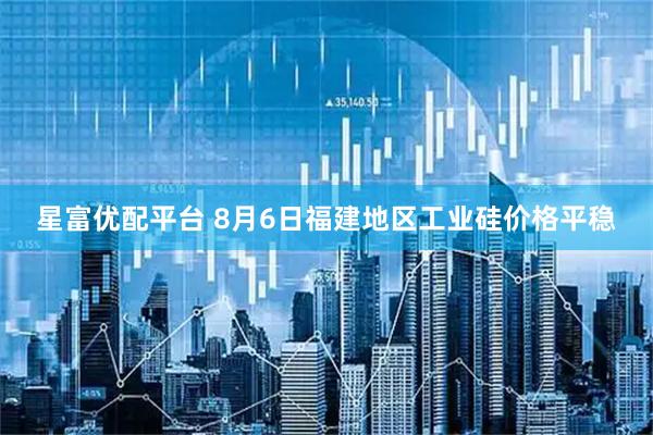 星富优配平台 8月6日福建地区工业硅价格平稳
