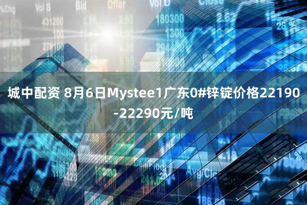 城中配资 8月6日Mystee1广东0#锌锭价格22190-22290元/吨