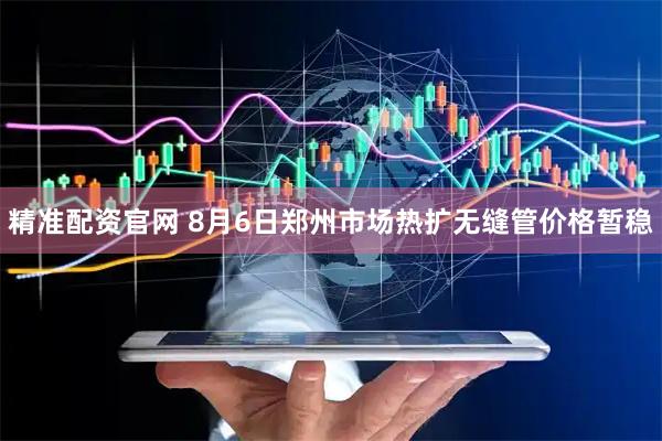 精准配资官网 8月6日郑州市场热扩无缝管价格暂稳