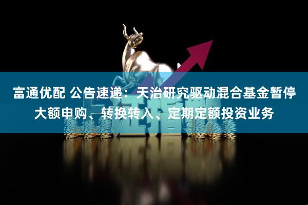 富通优配 公告速递：天治研究驱动混合基金暂停大额申购、转换转入、定期定额投资业务