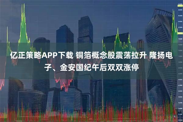 亿正策略APP下载 铜箔概念股震荡拉升 隆扬电子、金安国纪午后双双涨停