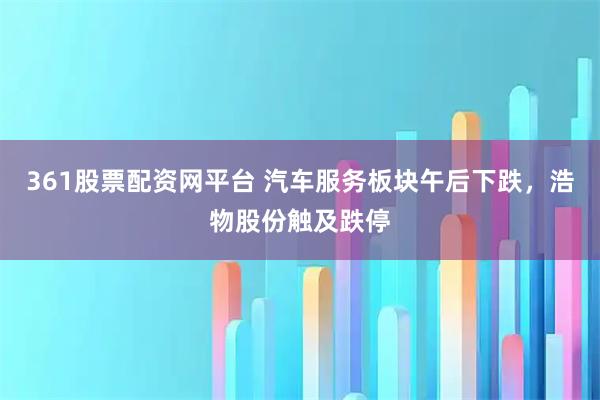 361股票配资网平台 汽车服务板块午后下跌，浩物股份触及跌停