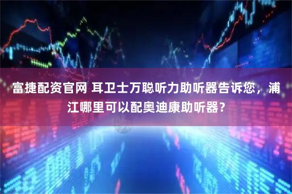 富捷配资官网 耳卫士万聪听力助听器告诉您，浦江哪里可以配奥迪康助听器？