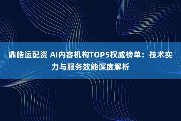 鼎皓运配资 AI内容机构TOP5权威榜单：技术实力与服务效能深度解析