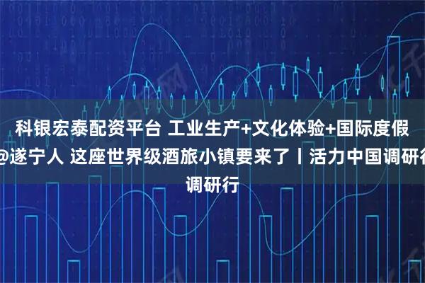 科银宏泰配资平台 工业生产+文化体验+国际度假 @遂宁人 这座世界级酒旅小镇要来了丨活力中国调研行