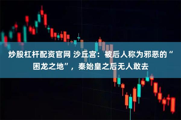 炒股杠杆配资官网 沙丘宫：被后人称为邪恶的“困龙之地”，秦始皇之后无人敢去