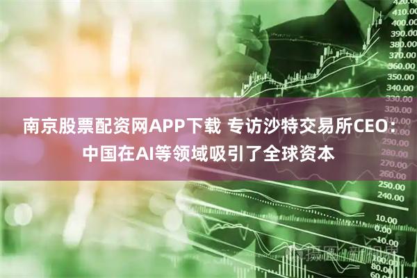南京股票配资网APP下载 专访沙特交易所CEO：中国在AI等领域吸引了全球资本