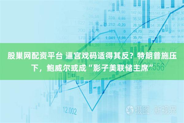 股巢网配资平台 逼宫戏码适得其反？特朗普施压下，鲍威尔或成“影子美联储主席”