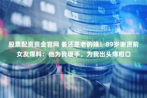 股票配资资金官网 姜还是老的辣！89岁谢贤前女友爆料：他为我暖手，为我出头爆粗口